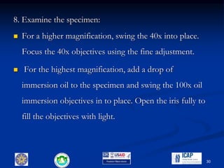 8. Examine the specimen:
 For a higher magnification, swing the 40x into place.
Focus the 40x objectives using the fine adjustment.
 For the highest magnification, add a drop of
immersion oil to the specimen and swing the 100x oil
immersion objectives in to place. Open the iris fully to
fill the objectives with light.
30
 