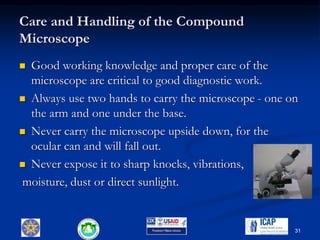 Care and Handling of the Compound
Microscope
 Good working knowledge and proper care of the
microscope are critical to good diagnostic work.
 Always use two hands to carry the microscope - one on
the arm and one under the base.
 Never carry the microscope upside down, for the
ocular can and will fall out.
 Never expose it to sharp knocks, vibrations,
moisture, dust or direct sunlight.
31
 
