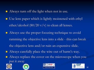  Always turn off the light when not in use.
 Use lens paper which is lightly moistened with ethyl
ether/alcohol (80/20 v/v) to clean all lenses.
 Always use the proper focusing technique to avoid
ramming the objective lens into a slide - this can break
the objective lens and/or ruin an expensive slide.
 Always carefully place the wire out of harm’s way.
 Always replace the cover on the microscope when you
put it away
32
 