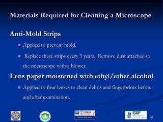 Materials Required for Cleaning a Microscope
Anti-Mold Strips
 Applied to prevent mold.
 Replace these strips every 3 years. Remove dust attached to
the microscope with a blower.
Lens paper moistened with ethyl/ether alcohol
 Applied to four lenses to clean debris and fingerprints before
and after examination.
33
 