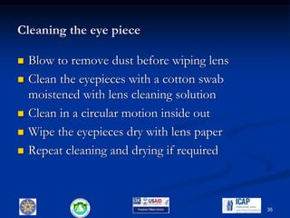 Cleaning the eye piece
 Blow to remove dust before wiping lens
 Clean the eyepieces with a cotton swab
moistened with lens cleaning solution
 Clean in a circular motion inside out
 Wipe the eyepieces dry with lens paper
 Repeat cleaning and drying if required
35
 