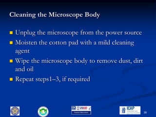 Cleaning the Microscope Body
 Unplug the microscope from the power source
 Moisten the cotton pad with a mild cleaning
agent
 Wipe the microscope body to remove dust, dirt
and oil
 Repeat steps1–3, if required
38
 