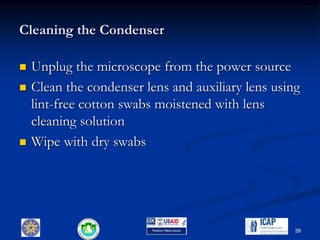 Cleaning the Condenser
 Unplug the microscope from the power source
 Clean the condenser lens and auxiliary lens using
lint-free cotton swabs moistened with lens
cleaning solution
 Wipe with dry swabs
39
 
