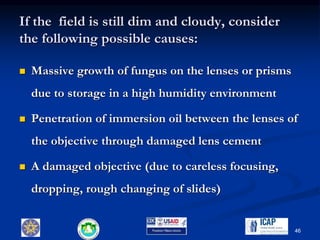 If the field is still dim and cloudy, consider
the following possible causes:
 Massive growth of fungus on the lenses or prisms
due to storage in a high humidity environment
 Penetration of immersion oil between the lenses of
the objective through damaged lens cement
 A damaged objective (due to careless focusing,
dropping, rough changing of slides)
46
 