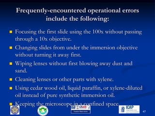 Frequently-encountered operational errors
include the following:
 Focusing the first slide using the 100x without passing
through a 10x objective.
 Changing slides from under the immersion objective
without turning it away first.
 Wiping lenses without first blowing away dust and
sand.
 Cleaning lenses or other parts with xylene.
 Using cedar wood oil, liquid paraffin, or xylene-diluted
oil instead of pure synthetic immersion oil.
 Keeping the microscope in a confined space.
47
 