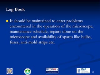 Log Book
 It should be maintained to enter problems
encountered in the operation of the microscope,
maintenance schedule, repairs done on the
microscope and availability of spares like bulbs,
fuses, anti-mold strips etc.
48
 