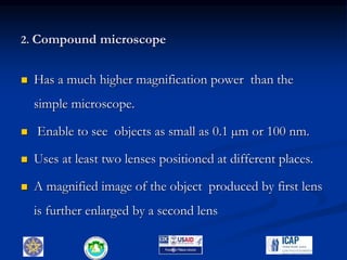 2. Compound microscope
 Has a much higher magnification power than the
simple microscope.
 Enable to see objects as small as 0.1 µm or 100 nm.
 Uses at least two lenses positioned at different places.
 A magnified image of the object produced by first lens
is further enlarged by a second lens
6
 