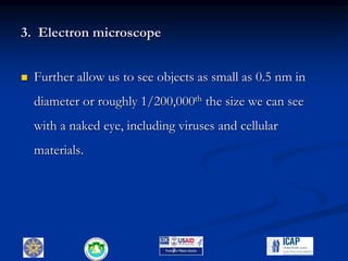 3. Electron microscope
 Further allow us to see objects as small as 0.5 nm in
diameter or roughly 1/200,000th the size we can see
with a naked eye, including viruses and cellular
materials.
7
 