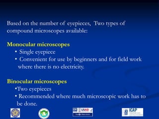 9
Based on the number of eyepieces, Two types of
compound microscopes available:
Monocular microscopes
• Single eyepiece
• Convenient for use by beginners and for field work
where there is no electricity.
Binocular microscopes
•Two eyepieces
• Recommended where much microscopic work has to
be done.
 