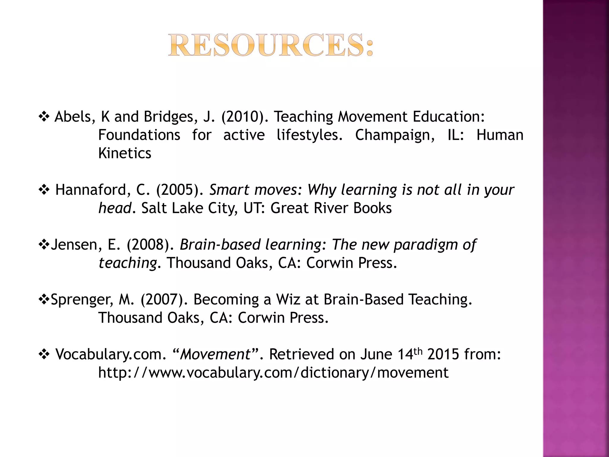  Abels, K and Bridges, J. (2010). Teaching Movement Education:
Foundations for active lifestyles. Champaign, IL: Human
Kinetics
 Hannaford, C. (2005). Smart moves: Why learning is not all in your
head. Salt Lake City, UT: Great River Books
Jensen, E. (2008). Brain-based learning: The new paradigm of
teaching. Thousand Oaks, CA: Corwin Press.
Sprenger, M. (2007). Becoming a Wiz at Brain-Based Teaching.
Thousand Oaks, CA: Corwin Press.
 Vocabulary.com. “Movement”. Retrieved on June 14th 2015 from:
http://www.vocabulary.com/dictionary/movement
 