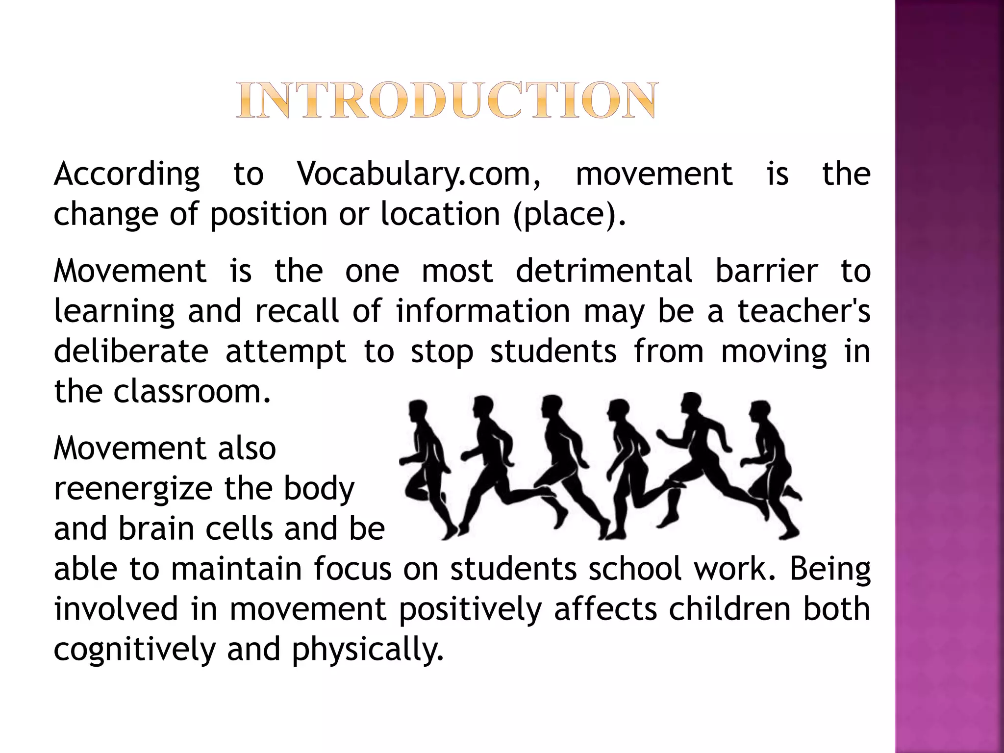 According to Vocabulary.com, movement is the
change of position or location (place).
Movement is the one most detrimental barrier to
learning and recall of information may be a teacher's
deliberate attempt to stop students from moving in
the classroom.
Movement also
reenergize the body
and brain cells and be
able to maintain focus on students school work. Being
involved in movement positively affects children both
cognitively and physically.
 