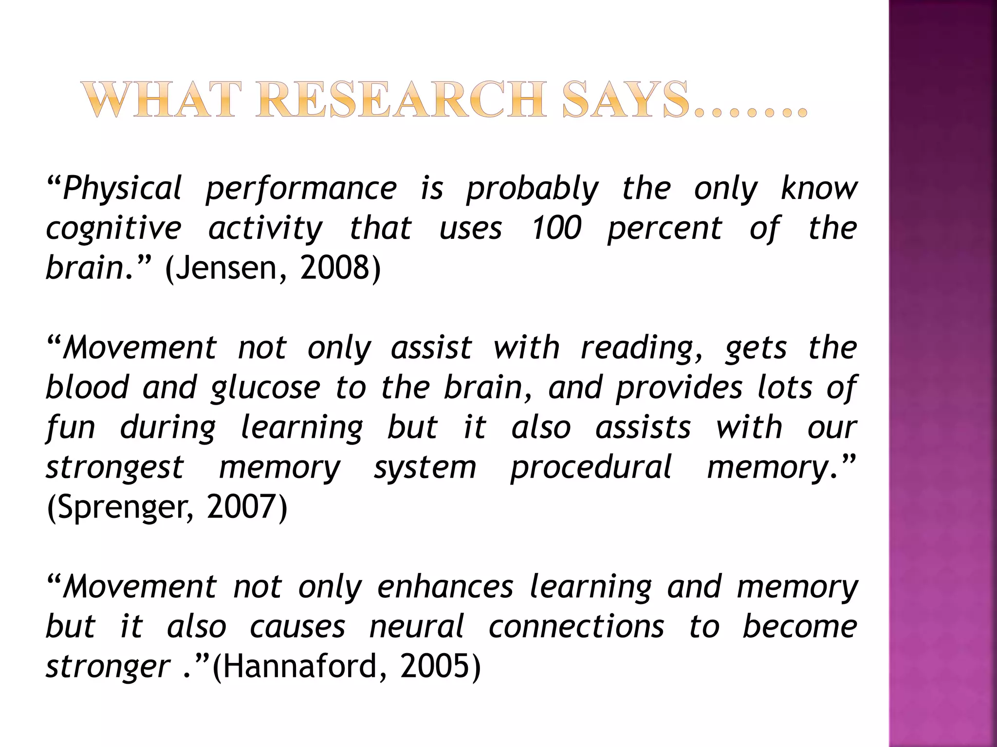 “Physical performance is probably the only know
cognitive activity that uses 100 percent of the
brain.” (Jensen, 2008)
“Movement not only assist with reading, gets the
blood and glucose to the brain, and provides lots of
fun during learning but it also assists with our
strongest memory system procedural memory.”
(Sprenger, 2007)
“Movement not only enhances learning and memory
but it also causes neural connections to become
stronger .”(Hannaford, 2005)
 