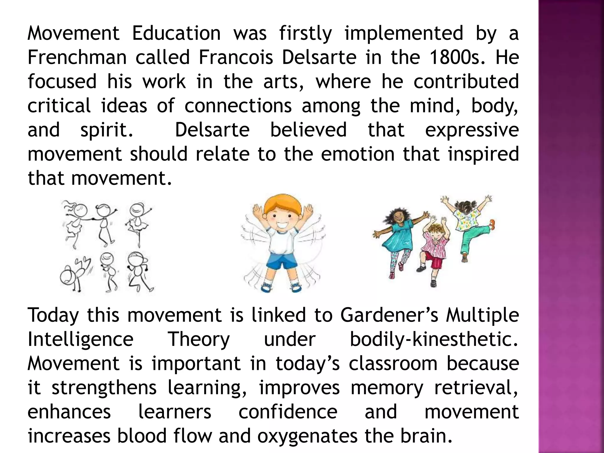 Movement Education was firstly implemented by a
Frenchman called Francois Delsarte in the 1800s. He
focused his work in the arts, where he contributed
critical ideas of connections among the mind, body,
and spirit. Delsarte believed that expressive
movement should relate to the emotion that inspired
that movement.
Today this movement is linked to Gardener’s Multiple
Intelligence Theory under bodily-kinesthetic.
Movement is important in today’s classroom because
it strengthens learning, improves memory retrieval,
enhances learners confidence and movement
increases blood flow and oxygenates the brain.
 