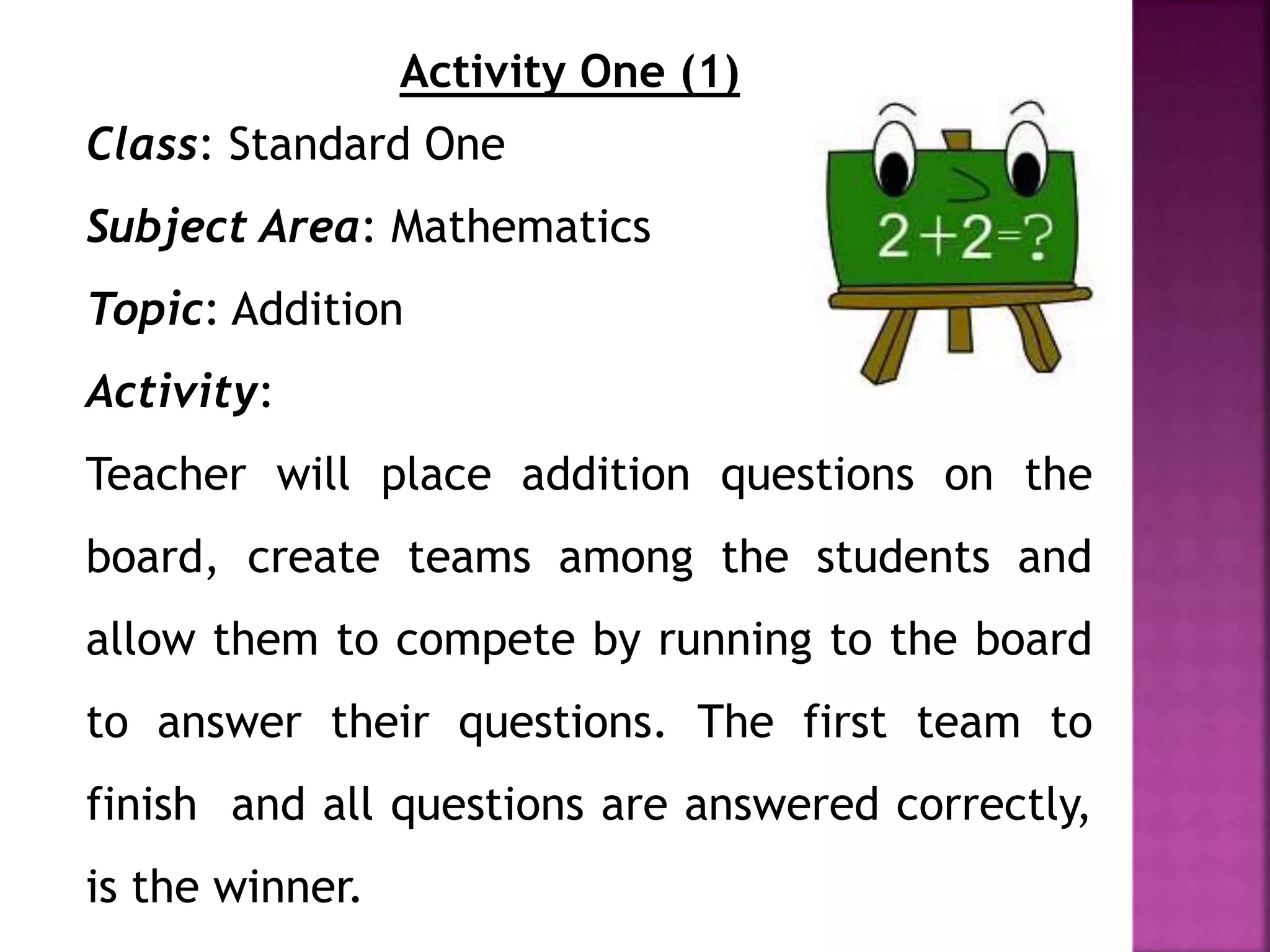 Activity One (1)
Class: Standard One
Subject Area: Mathematics
Topic: Addition
Activity:
Teacher will place addition questions on the
board, create teams among the students and
allow them to compete by running to the board
to answer their questions. The first team to
finish and all questions are answered correctly,
is the winner.
 