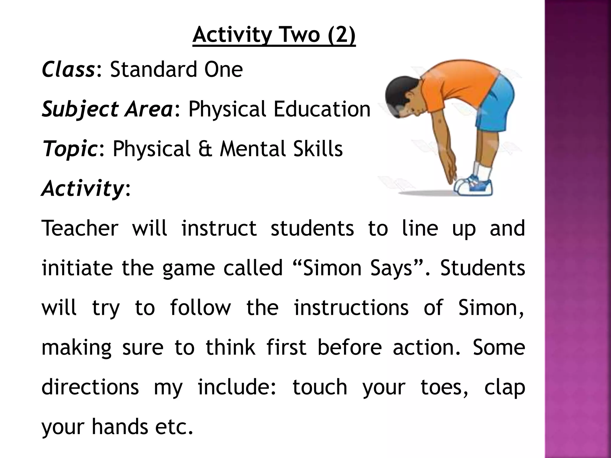 Activity Two (2)
Class: Standard One
Subject Area: Physical Education
Topic: Physical & Mental Skills
Activity:
Teacher will instruct students to line up and
initiate the game called “Simon Says”. Students
will try to follow the instructions of Simon,
making sure to think first before action. Some
directions my include: touch your toes, clap
your hands etc.
 