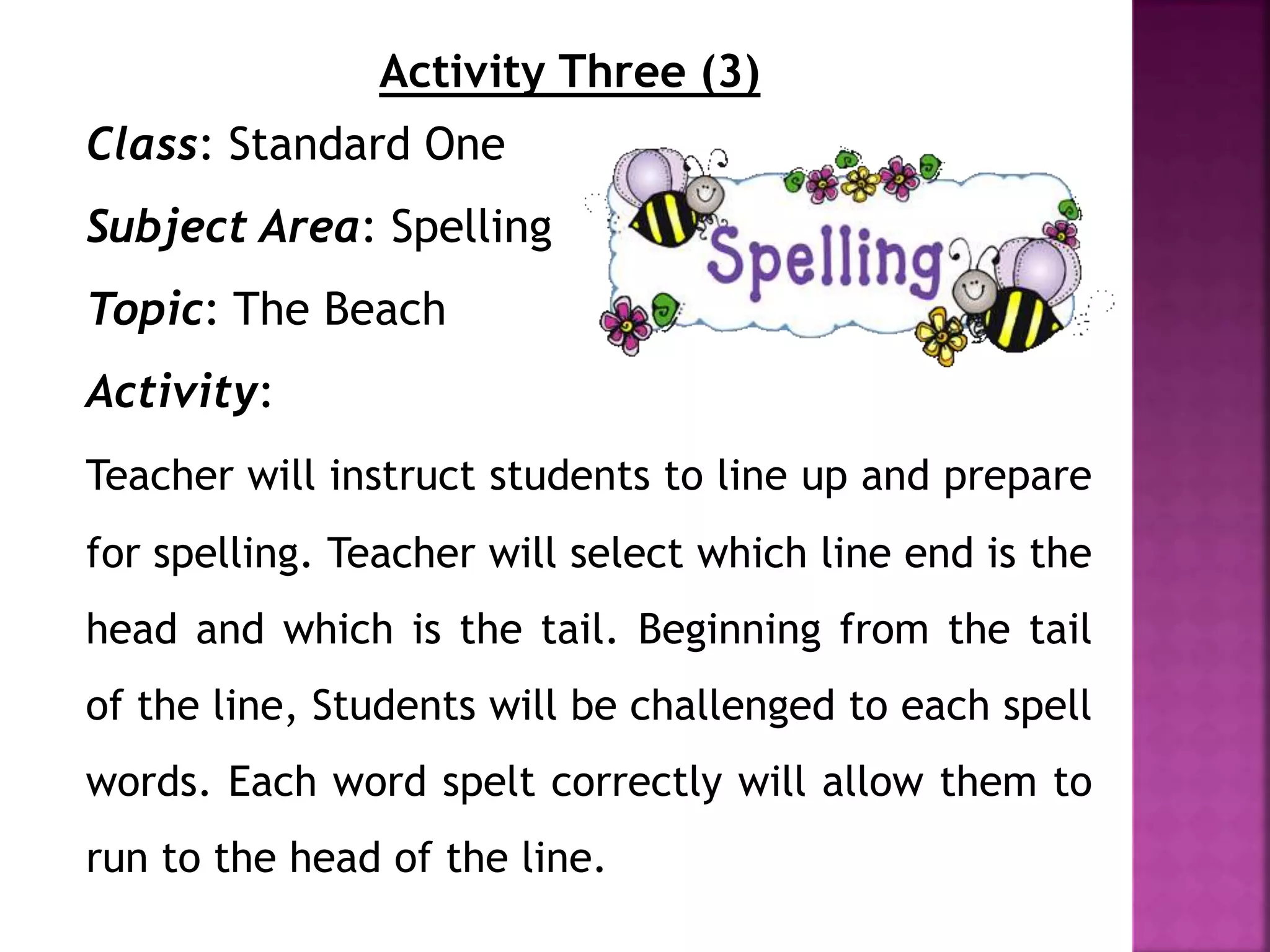 Activity Three (3)
Class: Standard One
Subject Area: Spelling
Topic: The Beach
Activity:
Teacher will instruct students to line up and prepare
for spelling. Teacher will select which line end is the
head and which is the tail. Beginning from the tail
of the line, Students will be challenged to each spell
words. Each word spelt correctly will allow them to
run to the head of the line.
 