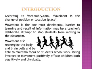 According to Vocabulary.com, movement is the
change of position or location (place).
Movement is the one most detrimental barrier to
learning and recall of information may be a teacher's
deliberate attempt to stop students from moving in
the classroom.
Movement also
reenergize the body
and brain cells and be
able to maintain focus on students school work. Being
involved in movement positively affects children both
cognitively and physically.
 