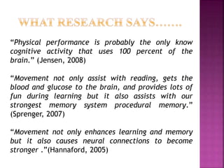 “Physical performance is probably the only know
cognitive activity that uses 100 percent of the
brain.” (Jensen, 2008)
“Movement not only assist with reading, gets the
blood and glucose to the brain, and provides lots of
fun during learning but it also assists with our
strongest memory system procedural memory.”
(Sprenger, 2007)
“Movement not only enhances learning and memory
but it also causes neural connections to become
stronger .”(Hannaford, 2005)
 