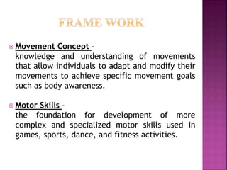  Movement Concept –
knowledge and understanding of movements
that allow individuals to adapt and modify their
movements to achieve specific movement goals
such as body awareness.
 Motor Skills –
the foundation for development of more
complex and specialized motor skills used in
games, sports, dance, and fitness activities.
 
