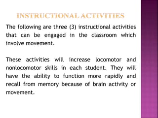 The following are three (3) instructional activities
that can be engaged in the classroom which
involve movement.
These activities will increase locomotor and
nonlocomotor skills in each student. They will
have the ability to function more rapidly and
recall from memory because of brain activity or
movement.
 