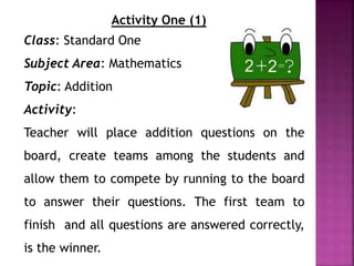 Activity One (1)
Class: Standard One
Subject Area: Mathematics
Topic: Addition
Activity:
Teacher will place addition questions on the
board, create teams among the students and
allow them to compete by running to the board
to answer their questions. The first team to
finish and all questions are answered correctly,
is the winner.
 