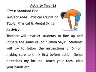 Activity Two (2)
Class: Standard One
Subject Area: Physical Education
Topic: Physical & Mental Skills
Activity:
Teacher will instruct students to line up and
initiate the game called “Simon Says”. Students
will try to follow the instructions of Simon,
making sure to think first before action. Some
directions my include: touch your toes, clap
your hands etc.
 