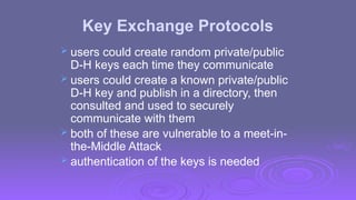 Key Exchange Protocols
 users could create random private/public
D-H keys each time they communicate
 users could create a known private/public
D-H key and publish in a directory, then
consulted and used to securely
communicate with them
 both of these are vulnerable to a meet-in-
the-Middle Attack
 authentication of the keys is needed
 