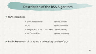 34
Description of the RSA Algorithm
RSA’s ingredient.
Public key consist of {e, n} and a private key consist of {d, n}
p, q, two prime numbers (private, chosen)
n = pq (public, calculated)
e, with gcd(Φ(n), e) = 1 1 < e < Φ(n) (public, chosen)
(private, calculated)
)
(
mod
1
n
e
d 


 