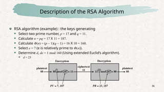 36
Description of the RSA Algorithm
RSA algorithm (example) : the keys generating
 Select two prime number, p = 17 and q = 11.
 Calculate n = pq = 17 X 11 = 187.
 Calculate Φ(n) = (p – 1)(q – 1) = 16 X 10 = 160.
 Select e = 7 (e is relatively prime to Φ(n)).
 Determine d, de = 1 mod 160 (Using extended Euclid’s algorithm).
 d = 23
 