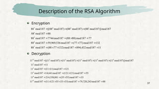 37
Description of the RSA Algorithm
11
187
mod
432
,
894
187
mod
)
132
77
88
(
187
mod
88
132
187
mod
)
77
77
(
187
mod
536
,
969
,
59
187
mod
88
77
187
mod
)
88
88
(
187
mod
7744
187
mod
88
88
187
mod
88
187
mod
)]
187
mod
88
(
)
187
mod
88
(
)
187
mod
88
[(
187
mod
88
7
4
2
1
1
2
4
7

















88
187
mod
243
,
720
,
79
187
mod
)
33
33
55
121
11
(
187
mod
11
33
187
mod
)
55
55
(
881
,
358
,
214
187
mod
11
55
187
mod
)
121
121
(
187
mod
641
,
14
187
mod
11
121
187
mod
)
11
11
(
187
mod
11
11
187
mod
11
187
mod
)]
187
mod
11
(
)
187
mod
11
(
)
187
mod
11
(
)
187
mod
11
(
)
187
mod
11
[(
187
mod
11
23
8
4
2
1
8
8
4
2
1
23
























Encryption
Decryption
 