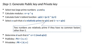 Step-1: Generate Public key and Private key
 Select two large prime numbers: p and q
 Calculate modulus : n = p * q
 Calculate Euler’s totient function : φ(n) = (p-1) * (q-1)
 Select e such that e is relatively prime to φ(n) and 1 < e < φ(n)
 Determine d such that d * e ≡ 1 (mod φ(n))
 Publickey : PU = { e, n }
 Privatekey : PR = { d, n }
Two numbers are relatively prime if they have no common factors
other than 1.
 
