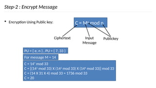 Step-2 : Encrypt Message
 Encryption Using Public key: C = Me
mod n
Ciphertext Input
Message
Publickey
For message M = 14
C = 147
mod 33
C = [(141
mod 33) X (142
mod 33) X (144
mod 33)] mod 33
C = (14 X 31 X 4) mod 33 = 1736 mod 33
C = 20
PU = { e, n } , PU = { 7, 33 }
 