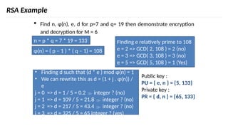 RSA Example
 Find n, φ(n), e, d for p=7 and q= 19 then demonstrate encryption
and decryption for M = 6
n = p * q = 7 * 19 = 133
φ(n) = ( p – 1 ) * ( q – 1) = 108
Finding e relatively prime to 108
e = 2 => GCD( 2, 108 ) = 2 (no)
e = 3 => GCD( 3, 108 ) = 3 (no)
e = 5 => GCD( 5, 108 ) = 1 (Yes)
• Finding d such that (d * e ) mod φ(n) = 1
• We can rewrite this as d = (1 + j . φ(n)) /
e
j = 0 => d = 1 / 5 = 0.2  integer ? (no)
j = 1 => d = 109 / 5 = 21.8  integer ? (no)
j = 2 => d = 217 / 5 = 43.4  integer ? (no)
j = 3 => d = 325 / 5 = 65 integer ? (yes)
Public key :
PU = { e, n } = {5, 133}
Private key :
PR = { d, n } = {65, 133}
 