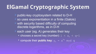 ElGamal Cryptographic System
 public-key cryptosystem related to D-H
 so uses exponentiation in a finite (Galois)
 with security based difficulty of computing
discrete logarithms, as in D-H
 each user (eg. A) generates their key
 chooses a secret key (number): 1 < xA < q-1

compute their public key: yA = a
xA
mod q
 