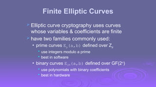 Finite Elliptic Curves
 Elliptic curve cryptography uses curves
whose variables & coefficients are finite
 have two families commonly used:
 prime curves Ep(a,b) defined over Zp
• use integers modulo a prime
• best in software
 binary curves E2m(a,b) defined over GF(2n
)
• use polynomials with binary coefficients
• best in hardware
 