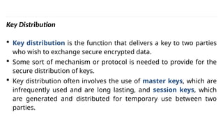 INS is very Interesting Subject
Key Distribution
 Key distribution is the function that delivers a key to two parties
who wish to exchange secure encrypted data.
 Some sort of mechanism or protocol is needed to provide for the
secure distribution of keys.
 Key distribution often involves the use of master keys, which are
infrequently used and are long lasting, and session keys, which
are generated and distributed for temporary use between two
parties.
 
