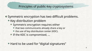 8
Principles of public-key cryptosystems
Symmetric encryption has two difficult problems.
 Key distribution problem
 Symmetric encryption requires either
 that two communicants already share a key or
 the use of key distribution center (KDC).
 If the KDC is compromised, …
 Hard to be used for “digital signatures”
 