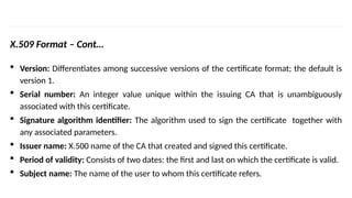 INS is very Interesting Subject
X.509 Format – Cont…
 Version: Differentiates among successive versions of the certificate format; the default is
version 1.
 Serial number: An integer value unique within the issuing CA that is unambiguously
associated with this certificate.
 Signature algorithm identifier: The algorithm used to sign the certificate together with
any associated parameters.
 Issuer name: X.500 name of the CA that created and signed this certificate.
 Period of validity: Consists of two dates: the first and last on which the certificate is valid.
 Subject name: The name of the user to whom this certificate refers.
 
