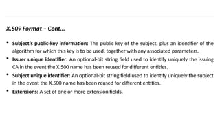 INS is very Interesting Subject
X.509 Format – Cont…
 Subject’s public-key information: The public key of the subject, plus an identifier of the
algorithm for which this key is to be used, together with any associated parameters.
 Issuer unique identifier: An optional-bit string field used to identify uniquely the issuing
CA in the event the X.500 name has been reused for different entities.
 Subject unique identifier: An optional-bit string field used to identify uniquely the subject
in the event the X.500 name has been reused for different entities.
 Extensions: A set of one or more extension fields.
 