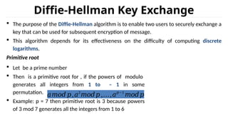 Diffie-Hellman Key Exchange
 The purpose of the Diffie-Hellman algorithm is to enable two users to securely exchange a
key that can be used for subsequent encryption of message.
 This algorithm depends for its effectiveness on the difficulty of computing discrete
logarithms.
Primitive root
 Let be a prime number
 Then is a primitive root for , if the powers of modulo
generates all integers from 1 to – 1 in some
permutation.
 Example: p = 7 then primitive root is 3 because powers
of 3 mod 7 generates all the integers from 1 to 6
𝑎𝑚𝑜𝑑 𝑝,𝑎2
𝑚𝑜𝑑𝑝 ,…,𝑎𝑝−1
𝑚𝑜𝑑𝑝
 