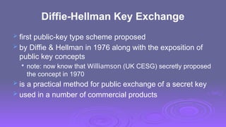 Diffie-Hellman Key Exchange
 first public-key type scheme proposed
 by Diffie & Hellman in 1976 along with the exposition of
public key concepts

note: now know that Williamson (UK CESG) secretly proposed
the concept in 1970
 is a practical method for public exchange of a secret key
 used in a number of commercial products
 