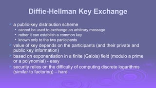 Diffie-Hellman Key Exchange
 a public-key distribution scheme

cannot be used to exchange an arbitrary message

rather it can establish a common key

known only to the two participants
 value of key depends on the participants (and their private and
public key information)
 based on exponentiation in a finite (Galois) field (modulo a prime
or a polynomial) - easy
 security relies on the difficulty of computing discrete logarithms
(similar to factoring) – hard
 