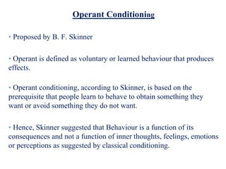 Operant Conditioning
• Proposed by B. F. Skinner
• Operant is defined as voluntary or learned behaviour that produces
effects.
• Operant conditioning, according to Skinner, is based on the
prerequisite that people learn to behave to obtain something they
want or avoid something they do not want.
• Hence, Skinner suggested that Behaviour is a function of its
consequences and not a function of inner thoughts, feelings, emotions
or perceptions as suggested by classical conditioning.
 
