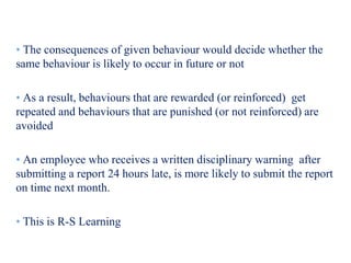 • The consequences of given behaviour would decide whether the
same behaviour is likely to occur in future or not
• As a result, behaviours that are rewarded (or reinforced) get
repeated and behaviours that are punished (or not reinforced) are
avoided
• An employee who receives a written disciplinary warning after
submitting a report 24 hours late, is more likely to submit the report
on time next month.
• This is R-S Learning
 