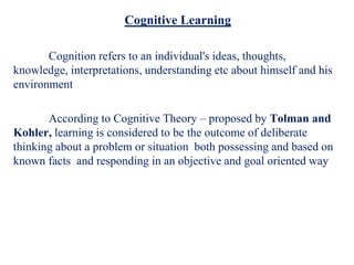 Cognitive Learning
Cognition refers to an individual's ideas, thoughts,
knowledge, interpretations, understanding etc about himself and his
environment
According to Cognitive Theory – proposed by Tolman and
Kohler, learning is considered to be the outcome of deliberate
thinking about a problem or situation both possessing and based on
known facts and responding in an objective and goal oriented way
 