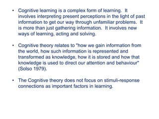 • Cognitive learning is a complex form of learning. It
involves interpreting present perceptions in the light of past
information to get our way through unfamiliar problems. It
is more than just gathering information. It involves new
ways of learning, acting and solving.
• Cognitive theory relates to "how we gain information from
the world, how such information is represented and
transformed as knowledge, how it is stored and how that
knowledge is used to direct our attention and behaviour"
(Solso 1979).
• The Cognitive theory does not focus on stimuli-response
connections as important factors in learning.
 