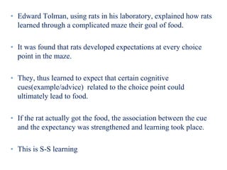 • Edward Tolman, using rats in his laboratory, explained how rats
learned through a complicated maze their goal of food.
• It was found that rats developed expectations at every choice
point in the maze.
• They, thus learned to expect that certain cognitive
cues(example/advice) related to the choice point could
ultimately lead to food.
• If the rat actually got the food, the association between the cue
and the expectancy was strengthened and learning took place.
• This is S-S learning
 
