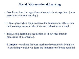 Social / Observational Learning
• People can learn through observation and direct experience( also
known as vicarious learning ).
• It takes place when people observe the behaviour of others, note
their consequences and alter their own behaviour as a result.
• Thus, social learning is acquisition of knowledge through
processing of information.
Example – watching the boss reprimand someone for being late
, would simply make you learn the importance of being punctual.
 