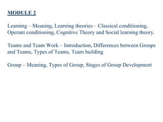 MODULE 2
Learning – Meaning, Learning theories – Classical conditioning,
Operant conditioning, Cognitive Theory and Social learning theory.
Teams and Team Work – Introduction, Differences between Groups
and Teams, Types of Teams, Team building
Group – Meaning, Types of Group, Stages of Group Development
 
