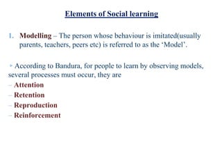 Elements of Social learning
1. Modelling – The person whose behaviour is imitated(usually
parents, teachers, peers etc) is referred to as the ‘Model’.
▹According to Bandura, for people to learn by observing models,
several processes must occur, they are
– Attention
– Retention
– Reproduction
– Reinforcement
 